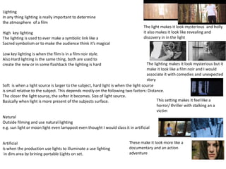 Lighting
In any thing lighting is really important to determine
the atmosphere of a film
High key lighting
The lighting is used to ever make a symbolic link like a
Sacred symbolism or to make the audience think it’s magical
Low key lighting is when the film is in a film noir style.
Also Hard lighting is the same thing, both are used to
create the new or in some flashback the lighting is hard
Soft is when a light source is larger to the subject, hard light is when the light source
is small relative to the subject. This depends mostly on the following two factors: Distance.
The closer the light source, the softer it becomes. Size of light source.
Basically when light is more present of the subjects surface.
Natural
Outside filming and use natural lighting
e.g. sun light or moon light even lamppost even thought I would class it in artificial
Artificial
Is when the production use lights to illuminate a use lighting
in dim area by brining portable Lights on set.
The light makes it look mysterious and holly
it also makes it look like revealing and
discovery in in the light
The lighting makes it look mysterious but it
make it look like a film noir and I would
associate it with comedies and unexpected
story
This setting makes it feel like a
horror/ thriller with stalking an a
victim
These make it look more like a
documentary and an action
adventure
 