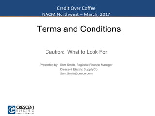 Terms and Conditions
Caution: What to Look For
Presented by: Sam Smith, Regional Finance Manager
Crescent Electric Supply Co
Sam.Smith@cesco.com
Credit Over Coffee
NACM Northwest – March, 2017
 
