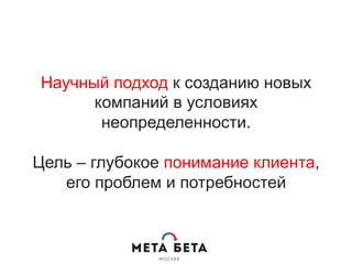 Научный подход к созданию новых
компаний в условиях
неопределенности.
Цель – глубокое понимание клиента,
его проблем и потребностей
 