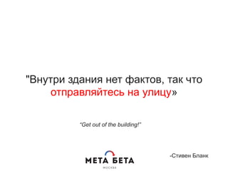 "Внутри здания нет фактов, так что
отправляйтесь на улицу»
-Стивен Бланк
“Get out of the building!”
 