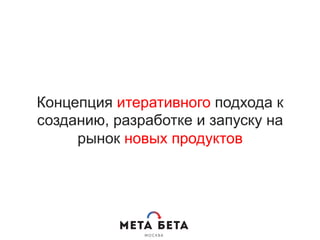 Концепция итеративного подхода к
созданию, разработке и запуску на
рынок новых продуктов
 