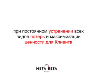 при постоянном устранении всех
видов потерь и максимизации
ценности для Клиента
 