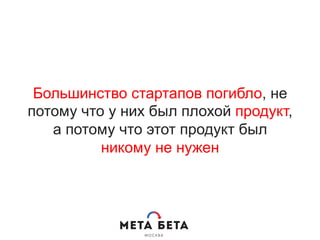 Большинство стартапов погибло, не
потому что у них был плохой продукт,
а потому что этот продукт был
никому не нужен
 