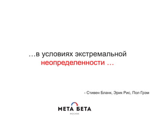 …в условиях экстремальной
неопределенности …
- Стивен Бланк, Эрик Рис, Пол Грэм
 