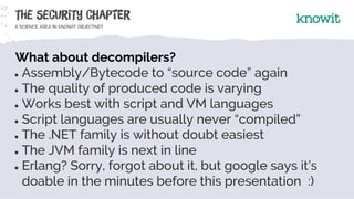 What about decompilers?
● Assembly/Bytecode to “source code” again
● The quality of produced code is varying
● Works best ...