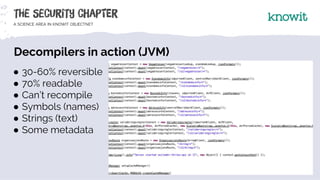 Decompilers in action (JVM)
● 30-60% reversible
● 70% readable
● Can’t recompile
● Symbols (names)
● Strings (text)
● Some...