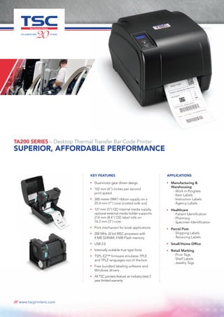 /// www.tscprinters.com
TA200 SERIES – Desktop Thermal Transfer Bar Code Printer
SUPERIOR, AFFORDABLE PERFORMANCE
KEY FEATURES
n
	 Dual-motor gear driven design
n
	 102 mm (4”) inches per second
print speed
n
	 300 meter (984’) ribbon supply on a
25.4 mm (1”) core (coated side out)
n
	 127 mm (5”) OD internal media supply,
optional external media holder supports
214 mm (8.4”) OD label rolls on
76.2 mm (3”) core
n
	 Print mechanism for kiosk applications
n
	 200 MHz 32-bit RISC processor with
8 MB SDRAM, 4 MB Flash memory
n
	 USB 2.0
n
	 Internally scalable true type fonts
n
	 TSPL-EZ™ firmware emulates TPLE
and TPLZ languages out of the box
n
	 Free bundled labeling software and
Windows drivers
n
	 All TSC printers feature an industry best 2
year limited warranty
Applications
n
	 Manufacturing & 		
	Warehousing
		- Work in Progress
		- Item Labels
		- Instruction Labels
		- Agency Labels
n
	 Healthcare
		- Patient Identification
		- Pharmacy
		- Specimen Identification
n
	 Parcel Post
		- Shipping Labels
		-	Receiving Labels
n
	 Small/Home Office
n
	 Retail Marking
		- Price Tags
		- Shelf Labels
		- Jewelry Tags
 