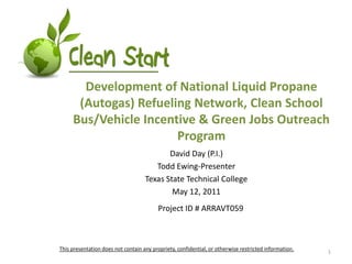 Development of National Liquid Propane (Autogas) Refueling Network, Clean School Bus/Vehicle Incentive & Green Jobs Outreach Program David Day (P.I.) Todd Ewing-Presenter Texas State Technical College May 12, 2011 Project ID # ARRAVT059 This presentation does not contain any propriety, confidential, or otherwise restricted information. 1 