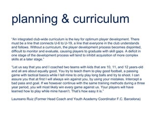planning & curriculum
“An integrated club-wide curriculum is the key for optimum player development. There
must be a line that connects U-6 to U-19, a line that everyone in the club understands
and follows. Without a curriculum, the player development process becomes disjointed,
difficult to monitor and evaluate, causing players to graduate with skill gaps. A deficit in
one stage of the development process will tend to inhibit acquisition of more complex
skills at a later stage.”
“Let us say that you and I coached two teams with kids that are 10, 11, and 12 years-old
and all are about equally good. You try to teach them to play good football, a passing
game with tactical basics while I tell mine to only play long balls and try to shoot. I can
assure you that at first I will always win against you, by using your mistakes. Intercept a
bad pass and goal. If we however continue with the same training methods during a three
year period, you will most likely win every game against us. Your players will have
learned how to play while mine haven’t. That’s how easy it is.”
Laureano Ruiz (Former Head Coach and Youth Academy Coordinator F.C. Barcelona)
 