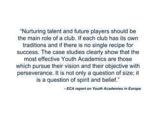 - ECA report on Youth Academies in Europe
“Nurturing talent and future players should be
the main role of a club. If each club has its own
traditions and if there is no single recipe for
success. The case studies clearly show that the
most effective Youth Academics are those
which pursue their vision and their objective with
perseverance. It is not only a question of size; it
is a question of spirit and belief.”
 