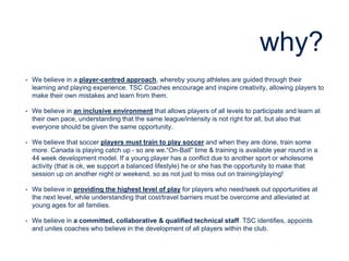 why?
• We believe in a player-centred approach, whereby young athletes are guided through their
learning and playing experience. TSC Coaches encourage and inspire creativity, allowing players to
make their own mistakes and learn from them.
• We believe in an inclusive environment that allows players of all levels to participate and learn at
their own pace, understanding that the same league/intensity is not right for all, but also that
everyone should be given the same opportunity.
• We believe that soccer players must train to play soccer and when they are done, train some
more. Canada is playing catch up - so are we.“On-Ball” time & training is available year round in a
44 week development model. If a young player has a conflict due to another sport or wholesome
activity (that is ok, we support a balanced lifestyle) he or she has the opportunity to make that
session up on another night or weekend, so as not just to miss out on training/playing!
• We believe in providing the highest level of play for players who need/seek out opportunities at
the next level, while understanding that cost/travel barriers must be overcome and alleviated at
young ages for all families.
• We believe in a committed, collaborative & qualified technical staff. TSC identifies, appoints
and unites coaches who believe in the development of all players within the club.
 