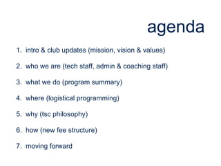 agenda
1. intro & club updates (mission, vision & values)
2. who we are (tech staff, admin & coaching staff)
3. what we do (program summary)
4. where (logistical programming)
5. why (tsc philosophy)
6. how (new fee structure)
7. moving forward
 