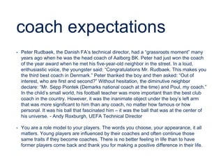 coach expectations
• Peter Rudbaek, the Danish FA’s technical director, had a “grassroots moment” many
years ago when he was the head coach of Aalborg BK. Peter had just won the coach
of the year award when he met his five-year-old neighbor in the street. In a loud,
enthusiastic voice, the youngster said: “Congratulations Mr. Rudbaek. This makes you
the third best coach in Denmark.” Peter thanked the boy and then asked: “Out of
interest, who are first and second?” Without hesitation, the diminutive neighbor
declare: “Mr. Sepp Piontek (Demarks national coach at the time) and Poul, my coach.”
In the child’s small world, his football teacher was more important than the best club
coach in the country. However, it was the inanimate object under the boy’s left arm
that was more significant to him than any coach, no matter how famous or how
personal. It was his ball that fascinated him – it was the ball that was at the center of
his universe. - Andy Roxburgh, UEFA Technical Director
• You are a role model to your players. The words you choose, your appearance, it all
matters. Young players are influenced by their coaches and often continue those
same traits if they become coaches. There is no better feeling in life than to have
former players come back and thank you for making a positive difference in their life.
 