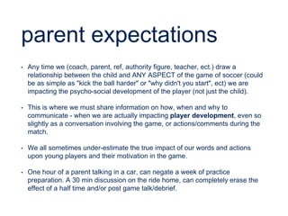 parent expectations
• Any time we (coach, parent, ref, authority figure, teacher, ect.) draw a
relationship between the child and ANY ASPECT of the game of soccer (could
be as simple as "kick the ball harder" or "why didn't you start", ect) we are
impacting the psycho-social development of the player (not just the child).
• This is where we must share information on how, when and why to
communicate - when we are actually impacting player development, even so
slightly as a conversation involving the game, or actions/comments during the
match.
• We all sometimes under-estimate the true impact of our words and actions
upon young players and their motivation in the game.
• One hour of a parent talking in a car, can negate a week of practice
preparation. A 30 min discussion on the ride home, can completely erase the
effect of a half time and/or post game talk/debrief.
 