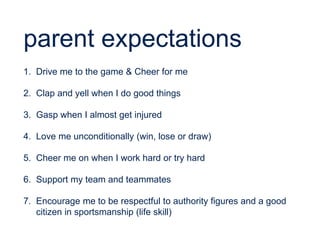 parent expectations
1. Drive me to the game & Cheer for me
2. Clap and yell when I do good things
3. Gasp when I almost get injured
4. Love me unconditionally (win, lose or draw)
5. Cheer me on when I work hard or try hard
6. Support my team and teammates
7. Encourage me to be respectful to authority figures and a good
citizen in sportsmanship (life skill)
 