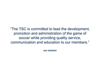 our mission
“The TSC is committed to lead the development,
promotion and administration of the game of
soccer while providing quality service,
communication and education to our members.”
 