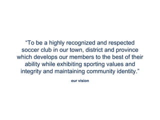 our vision
“To be a highly recognized and respected
soccer club in our town, district and province
which develops our members to the best of their
ability while exhibiting sporting values and
integrity and maintaining community identity.”
 