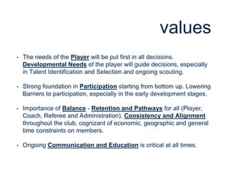 values
• The needs of the Player will be put first in all decisions.
Developmental Needs of the player will guide decisions, especially
in Talent Identification and Selection and ongoing scouting.
• Strong foundation in Participation starting from bottom up. Lowering
Barriers to participation, especially in the early development stages.
• Importance of Balance - Retention and Pathways for all (Player,
Coach, Referee and Administration). Consistency and Alignment
throughout the club, cognizant of economic, geographic and general
time constraints on members.
• Ongoing Communication and Education is critical at all times.
 
