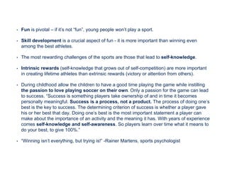 • Fun is pivotal – if it’s not “fun”, young people won’t play a sport.
• Skill development is a crucial aspect of fun - it is more important than winning even
among the best athletes.
• The most rewarding challenges of the sports are those that lead to self-knowledge.
• Intrinsic rewards (self-knowledge that grows out of self-competition) are more important
in creating lifetime athletes than extrinsic rewards (victory or attention from others).
• During childhood allow the children to have a good time playing the game while instilling
the passion to love playing soccer on their own. Only a passion for the game can lead
to success. “Success is something players take ownership of and in time it becomes
personally meaningful. Success is a process, not a product. The process of doing one’s
best is the key to success. The determining criterion of success is whether a player gave
his or her best that day. Doing one’s best is the most important statement a player can
make about the importance of an activity and the meaning it has. With years of experience
comes self-knowledge and self-awareness. So players learn over time what it means to
do your best, to give 100%.”
• “Winning isn’t everything, but trying is!” -Rainer Martens, sports psychologist
 