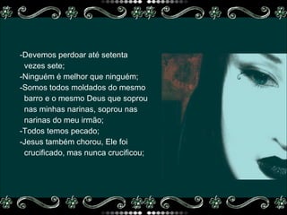 -Devemos perdoar até setenta  vezes sete; -Ninguém é melhor que ninguém; -Somos todos moldados do mesmo barro e o mesmo Deus que soprou nas minhas narinas, soprou nas  narinas do meu irmão; -Todos temos pecado; -Jesus também chorou, Ele foi  crucificado, mas nunca crucificou;  