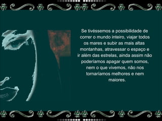 Se tivéssemos a possibilidade de  correr o mundo inteiro, viajar todos  os mares e subir as mais altas  montanhas, atravessar o espaço e  ir além das estrelas, ainda assim não poderíamos apagar quem somos,  nem o que vivemos, não nos tornaríamos melhores e nem  maiores. 