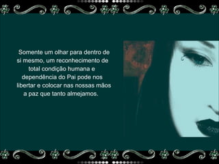 Somente um olhar para dentro de si mesmo, um reconhecimento de  total condição humana e  dependência do Pai pode nos  libertar e colocar nas nossas mãos  a paz que tanto almejamos.  