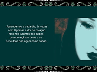 Aprendemos a cada dia, às vezes  com lágrimas e dor no coração.  Não nos livramos das culpas  quando fugimos delas e as  desculpas não agem como sabão. 