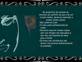 Se quisermos dar passos ao  encontro do caminho da paz e de um mundo melhor, devemos aprender a  aceitar certas coisas:  -Não sabemos tudo; -O outro pode perfeitamente ter razão; -Devemos assumir nossas culpas  sem nos refugiar nas desculpas e  isso não nos impedirá de olhar  para a frente;  -Os erros que cometemos não  devem nos amarrar definitivamente ao passado;  