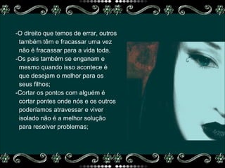 -O direito que temos de errar, outros também têm e fracassar uma vez  não é fracassar para a vida toda. -Os pais também se enganam e  mesmo quando isso acontece é  que desejam o melhor para os  seus filhos; -Cortar os pontos com alguém é  cortar pontes onde nós e os outros  poderíamos atravessar e viver isolado não é a melhor solução  para resolver problemas; 