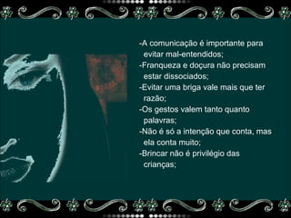 -A comunicação é importante para  evitar mal-entendidos; -Franqueza e doçura não precisam estar dissociados;  -Evitar uma briga vale mais que ter razão; -Os gestos valem tanto quanto palavras; -Não é só a intenção que conta, mas ela conta muito; -Brincar não é privilégio das crianças; 