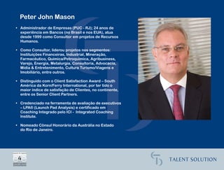 Peter John Mason
• Administrador de Empresas (PUC - RJ); 24 anos de
  experiência em Bancos (no Brasil e nos EUA), atua
  desde 1999 como Consultor em projetos de Recursos
  Humanos.

• Como Consultor, liderou projetos nos segmentos:
  Instituições Financeiras, Industrial, Mineração,
  Farmacêutico, Química/Petroquímica, Agribusiness,
  Varejo, Energia, Metalurgia, Consultoria, Advocacia,
  Mídia & Entretenimento, Cultura Turismo/Viagens e
  Imobiliário, entre outros.

• Distinguido com o Client Satisfaction Award – South
  América da Korn/Ferry International, por ter tido o
  maior índice de satisfação de Clientes, no continente,
  entre os Senior Client Partners.

• Credenciado na ferramenta de avaliação de executivos
  – LPA® (Launch Pad Analysis) e certificado em
  Coaching Integrado pelo ICI - Integrated Coaching
  Institute.

• Nomeado Cônsul Honorário da Austrália no Estado
  do Rio de Janeiro.
 