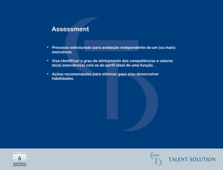 Assessment

• Processo estruturado para avaliação independente de um (ou mais)
  executivos.

• Visa identificar o grau de alinhamento das competências e valores
  do(a) executivo(a) com as do perfil ideal de uma função.

• Ações recomendadas para eliminar gaps e/ou desenvolver
  habilidades.
 