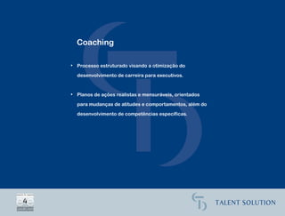Coaching

• Processo estruturado visando a otimização do

  desenvolvimento de carreira para executivos.


• Planos de ações realistas e mensuráveis, orientados

  para mudanças de atitudes e comportamentos, além do

  desenvolvimento de competências específicas.
 