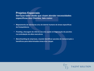 Projetos Especiais
  Serviços tailor made que visam atender necessidades
  específicas dos Clientes, tais como:

• Mapeamento de estruturas e/ou do talento humano de áreas específicas
  de Competidores

• Fronting, checagem de referências e/ou ajuda na negociação de pacotes
  na contratação de altos executivos

• Benchmarking de empresas, visando identificar pacotes de remuneração e
  benefícios para determinadas áreas e/ou cargos
 