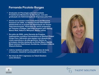 Fernanda Picoloto Borges
• Graduada em Psicologia pela Universidade
  Presbiteriana Mackenzie de São Paulo, com pós
  graduação em Administração de Empresas pela FGV.

• Iniciou sua carreira como Consultora em Recursos
  Humanos em 2000, na Stanton Chase International
  destacando-se no projeto de implantação da Vesper
  Telecomunicações. Participou de vários programas
  de Trainees e Estágio, liderando projetos para Solvay,
  Banco Real, Natura e Whirpool, dentre outros.

• Em julho de 2008, como Gerente de Projetos,
  implementou a prática Farmacêutica na Stanton Chase/
  Grupo Foco, liderando uma equipe com atuação em
  níveis executivos e de alta gerência. Dentre os
  principais clientes destacam-se Bristol Myers Squibb,
  Mead Johnson Nutritional, Eurofarma, Covidien e Merck
  Sharp & Dohme.

• Liderou também projetos nos segmentos de bens
  e consumo, industrial e prestação de serviços.

• No início de 2011 ingressou na Talent Solution
  como Diretora.
 