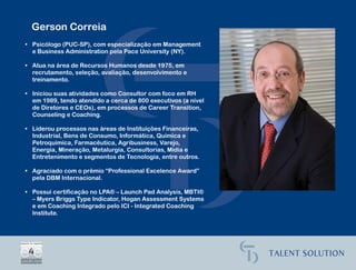 Gerson Correia
• Psicólogo (PUC-SP), com especialização em Management
  e Business Administration pela Pace University (NY).

• Atua na área de Recursos Humanos desde 1975, em
  recrutamento, seleção, avaliação, desenvolvimento e
  treinamento.

• Iniciou suas atividades como Consultor com foco em RH
  em 1989, tendo atendido a cerca de 800 executivos (a nível
  de Diretores e CEOs), em processos de Career Transition,
  Counseling e Coaching.

• Liderou processos nas áreas de Instituições Financeiras,
  Industrial, Bens de Consumo, Informática, Química e
  Petroquímica, Farmacêutica, Agribusiness, Varejo,
  Energia, Mineração, Metalurgia, Consultorias, Mídia e
  Entretenimento e segmentos de Tecnologia, entre outros.

• Agraciado com o prêmio “Professional Excelence Award”
  pela DBM Internacional.

• Possui certificação no LPA® – Launch Pad Analysis, MBTI®
  – Myers Briggs Type Indicator, Hogan Assessment Systems
  e em Coaching Integrado pelo ICI - Integrated Coaching
  Institute.
 