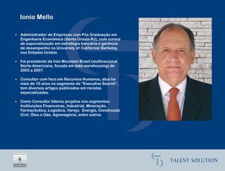 Ionio Mello

•   Administrador de Empresas com Pós Graduação em
    Engenharia Econômica (Santa Úrsula-RJ), com cursos
    de especialização em estratégia bancária e gerência
    de desempenho na University of Califórnia/ Berkeley,
    nos Estados Unidos.

•   Foi presidente da Iron Mountain Brasil (multinacional
    Norte-Americana, focada em data warehousing) de
    2003 a 2007.

•   Consultor com foco em Recursos Humanos, atua ha
    mais de 10 anos no segmento de “Executive Search”,
    tem diversos artigos publicados em revistas
    especializadas.

•   Como Consultor liderou projetos nos segmentos:
    Instituições Financeiras, Industrial, Mineração,
    Farmacêutico, Logística, Varejo, Energia, Construção
    Civil, Óleo e Gás, Agronegócio, entre outros.
 
