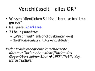Verschlüsselt – alles OK?
• Wessen öffentlichen Schlüssel benutze ich denn
gerade?
• Beispiele: Sparkasse
• 2 Lösungsansätze:
– „Web of Trust“ (entspricht Bekanntenkreis)
– Zertifikate (entspricht Ausweisbehörde)
In der Praxis macht eine verschlüsselte
Kommunikation ohne Identifikation des
Gegenübers keinen Sinn  „PKI“ (Public-Key-
Infrastructure)
 