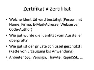 Zertifikat ≠ Zertifikat
• Welche Identität wird bestätigt (Person mit
Name, Firma, E-Mail-Adresse, Webserver,
Code-Author)
• Wie gut wurde die Identität vom Aussteller
überprüft?
• Wie gut ist der private Schlüssel geschützt?
(Kette von Erzeugung bis Anwendung)
• Anbieter SSL: Verisign, Thawte, RapidSSL, …
 