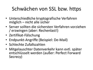 Schwächen von SSL bzw. https
• Unterschiedliche kryptografische Verfahren
möglich – nicht alle sicher
• Server sollten die sichersten Verfahren vorziehen
/ erzwingen (aber: Rechenlast!)
• Zertifikat-Fälschung
• Endpunkt-Angriffe (Beispiel: De-Mail)
• Schlechte Zufallszahlen
• Mitgelauschter Datenverkehr kann evtl. später
entschlüsselt werden (außer: Perfect Forward
Secrecy)
 