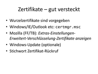 Zertifikate – gut versteckt
• Wurzelzertifikate sind vorgegeben
• Windows/IE/Outlook etc: certmgr.msc
• Mozilla (FF/TB): Extras-Einstellungen-
Erweitert-Verschlüsselung-Zertifikate anzeigen
• Windows-Update (optionale)
• Stichwort Zertifikat-Rückruf
 