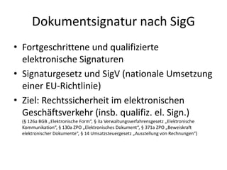 Dokumentsignatur nach SigG
• Fortgeschrittene und qualifizierte
elektronische Signaturen
• Signaturgesetz und SigV (nationale Umsetzung
einer EU-Richtlinie)
• Ziel: Rechtssicherheit im elektronischen
Geschäftsverkehr (insb. qualifiz. el. Sign.)
(§ 126a BGB „Elektronische Form“, § 3a Verwaltungsverfahrensgesetz „Elektronische
Kommunikation“, § 130a ZPO „Elektronisches Dokument“, § 371a ZPO „Beweiskraft
elektronischer Dokumente“, § 14 Umsatzsteuergesetz „Ausstellung von Rechnungen“)
 