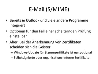 E-Mail (S/MIME)
• Bereits in Outlook und viele andere Programme
integriert
• Optionen für den Fall einer scheiternden Prüfung
einstellbar
• Aber: Bei der Anerkennung von Zertifikaten
scheiden sich die Geister
– Windows-Update für Stammzertifikate ist nur optional
– Selbstsignierte oder organisations-interne Zertifikate
 