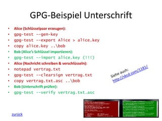 GPG-Beispiel Unterschrift
• Alice (Schlüsselpaar erzeugen):
• gpg-test --gen-key
• gpg-test --export Alice > alice.key
• copy alice.key ..bob
• Bob (Alice’s Schlüssel importieren):
• gpg-test --import alice.key (!!!)
• Alice (Nachricht schreiben & verschlüsseln):
• notepad vertrag.txt
• gpg-test --clearsign vertrag.txt
• copy vertrag.txt.asc ..bob
• Bob (Unterschrift prüfen):
• gpg-test --verify vertrag.txt.asc
zurück
 