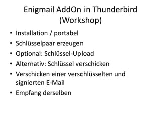 Enigmail AddOn in Thunderbird
(Workshop)
• Installation / portabel
• Schlüsselpaar erzeugen
• Optional: Schlüssel-Upload
• Alternativ: Schlüssel verschicken
• Verschicken einer verschlüsselten und
signierten E-Mail
• Empfang derselben
 