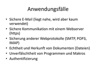 Anwendungsfälle
• Sichere E-Mail (liegt nahe, wird aber kaum
verwendet)
• Sichere Kommunikation mit einem Webserver
(https)
• Sicherung anderer Webprotokolle (SMTP, POP3,
IMAP)
• Echtheit und Herkunft von Dokumenten (Dateien)
• Unverfälschtheit von Programmen und Makros
• Authentifizierung
 