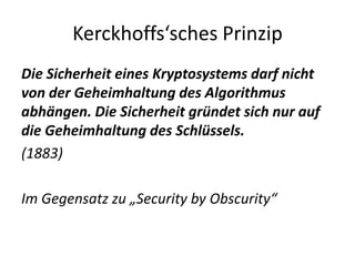 Kerckhoffs‘sches Prinzip
Die Sicherheit eines Kryptosystems darf nicht
von der Geheimhaltung des Algorithmus
abhängen. Die Sicherheit gründet sich nur auf
die Geheimhaltung des Schlüssels.
(1883)
Im Gegensatz zu „Security by Obscurity“
 