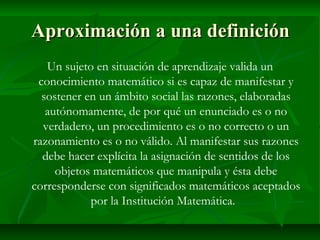 Aproximación a una definición Un sujeto en situación de aprendizaje valida un conocimiento matemático si es capaz de manifestar y sostener en un ámbito social las razones, elaboradas autónomamente, de por qué un enunciado es o no verdadero, un procedimiento es o no correcto o un razonamiento es o no válido. Al manifestar sus razones debe hacer explícita la asignación de sentidos de los objetos matemáticos que manipula y ésta debe corresponderse con significados matemáticos aceptados por la Institución Matemática.  