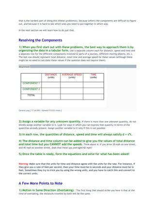 that is the hardest part of doing this (these) problem(s), because (often) the components are difficult to figure
out, and because it is hard to see which ones you need to put together in which way.
In the next section we will learn how to do just that.
Resolving the Components
1) When you first start out with these problems, the best way to approach them is by
organizing the data in a tabular form. Use a separate column each for distance, speed and time and
a separate row for the different components involved (2 parts of a journey, different moving objects, etc.).
The last row should represent total distance, total time and average speed for these values (although there
might be no need to calculate these values if the question does not require them).
Attachment:
General.png [ 17.44 KiB | Viewed 115335 times ]
2) Assign a variable for any unknown quantity. If there is more than one unknown quantity, do not
blindly assign another variable to it. Look for ways in which you can express that quantity in terms of the
quantities already present. Assign another variable to it only if this is not possible.
3) In each row, the quantities of distance, speed and time will always satisfy d = s*t.
4) The distance and time column can be added to give you the values of total distance
and total time but you CANNOT add the speeds. Think about it: If you drive 20 mph on one street,
and 40 mph on another street, does that mean you averaged 60 mph?
5) Once the table is ready, form the equations and solve for what has been asked!
Warning: Make sure that the units for time and distance agree with the units for the rate. For instance, if
they give you a rate of feet per second, then your time must be in seconds and your distance must be in
feet. Sometimes they try to trick you by using the wrong units, and you have to catch this and convert to
the correct units.
A Few More Points to Note
1) Motion in Same Direction (Overtaking) : The first thing that should strike you here is that at the
time of overtaking, the distances traveled by both will be the same.
 