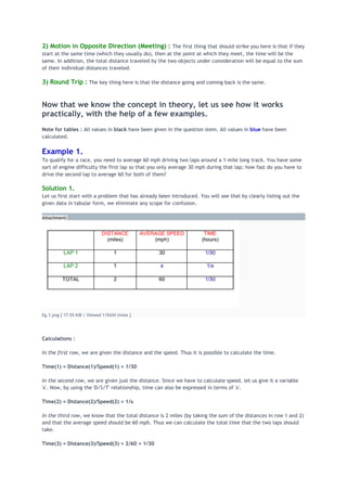 2) Motion in Opposite Direction (Meeting) : The first thing that should strike you here is that if they
start at the same time (which they usually do), then at the point at which they meet, the time will be the
same. In addition, the total distance traveled by the two objects under consideration will be equal to the sum
of their individual distances traveled.
3) Round Trip : The key thing here is that the distance going and coming back is the same.
Now that we know the concept in theory, let us see how it works
practically, with the help of a few examples.
Note for tables : All values in black have been given in the question stem. All values in blue have been
calculated.
Example 1.
To qualify for a race, you need to average 60 mph driving two laps around a 1-mile long track. You have some
sort of engine difficulty the first lap so that you only average 30 mph during that lap; how fast do you have to
drive the second lap to average 60 for both of them?
Solution 1.
Let us first start with a problem that has already been introduced. You will see that by clearly listing out the
given data in tabular form, we eliminate any scope for confusion.
Attachment:
Eg.1.png [ 17.55 KiB | Viewed 115434 times ]
Calculations :
In the first row, we are given the distance and the speed. Thus it is possible to calculate the time.
Time(1) = Distance(1)/Speed(1) = 1/30
In the second row, we are given just the distance. Since we have to calculate speed, let us give it a variable
'x'. Now, by using the 'D/S/T' relationship, time can also be expressed in terms of 'x'.
Time(2) = Distance(2)/Speed(2) = 1/x
In the third row, we know that the total distance is 2 miles (by taking the sum of the distances in row 1 and 2)
and that the average speed should be 60 mph. Thus we can calculate the total time that the two laps should
take.
Time(3) = Distance(3)/Speed(3) = 2/60 = 1/30
 